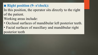 ▪ Right position (9- o'clock):
In this position, the operator sits directly to the right
of the patient.
Working areas include:
• Occlusal surfaces of mandibular left posterior teeth.
• Facial surfaces of maxillary and mandibular right
posterior teeth
 