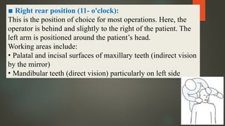 ▪ Right rear position (11- o'clock):
This is the position of choice for most operations. Here, the
operator is behind and slightly to the right of the patient. The
left arm is positioned around the patient’s head.
Working areas include:
• Palatal and incisal surfaces of maxillary teeth (indirect vision
by the mirror)
• Mandibular teeth (direct vision) particularly on left side
 