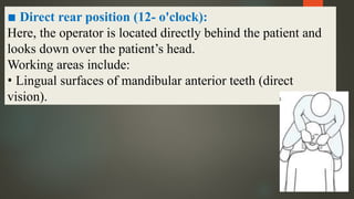 ▪ Direct rear position (12- o'clock):
Here, the operator is located directly behind the patient and
looks down over the patient’s head.
Working areas include:
• Lingual surfaces of mandibular anterior teeth (direct
vision).
 