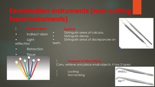 Examination Instruments (non-cutting
hand instruments)
 Mouth mirror
• Indirect vision
• Light
reflection
• Retraction
• Tissue
protection
 Explorer
• Distinguish areas of calculus.
• Distinguish decay.
• Distinguish areas of discrepancies on
teeth.
 Tweezers (Cotton Pliers)
Carry, retrieve and place small objects, it has 2 types:
 Locking
 Non-locking
 