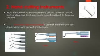2. Hand-cutting Instruments
 Allow the operator to manually remove decay, as well as smooth,
finish, and prepare tooth structure to be restored back to its normal
function.
  Excavator (spoon excavator) is used for the removal of soft
dentin, debris, and decay from the tooth.
Chisel
Hoes
 