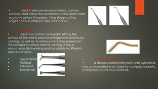  Carvers
• Used to remove excess material, contour
surfaces, and carve the restoration to the same tooth
anatomy before it hardens. It has sharp cutting
edges come in different sizes and shapes
 Burnisher
 Used to smoothen and polish (shiny) the
surface of the freshly placed amalgam restoration by
rubbing, as well as, to remove scratches present on
the amalgam surface after its carving. It has a
smooth rounded working ends available in different
sizes and shapes.
• Egg-shaped
• Football
• T-shaped
• Beaver tail
 Ash 6 and Ash 49
• Is double-ended instrument with cylindrical
nibs and rounded ends. Used to manipulate plastic
(composite) restorative material.
 