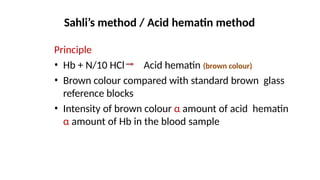 Sahli’s method / Acid hematin method
Principle
• Hb + N/10 HCl Acid hematin (brown colour)
• Brown colour compared with standard brown glass
reference blocks
• Intensity of brown colour α amount of acid hematin
α amount of Hb in the blood sample
 