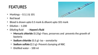 FEATURES
• Markings – 0.5,1 & 101
• Red bead
• Blood is drawn upto 0.5 mark & diluent upto 101 mark
• Dilution – 1:200
• Diluting fluid – Hayem’s fluid
• Mercuric chloride (0.25g)- Fixes, preserves and prevents the growth of
bacteria
• Sodium chloride (0.5 g)- iso – osmolarity
• Sodium sulfate (2.5 g)- Prevent clumping of RBC
• Distilled water – 100 ml
 