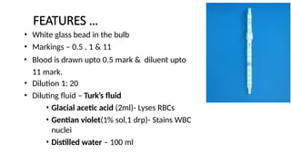 FEATURES …
• White glass bead in the bulb
• Markings – 0.5 , 1 & 11
• Blood is drawn upto 0.5 mark & diluent upto
11 mark.
• Dilution 1: 20
• Diluting fluid – Turk’s fluid
• Glacial acetic acid (2ml)- Lyses RBCs
• Gentian violet(1% sol,1 drp)- Stains WBC
nuclei
• Distilled water – 100 ml
 