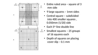 • Entire ruled area – square of 3
mm side
• 9 large squares – 1mm sides
• Central square – subdivided
into 400 smaller squares ,
0.050mm (1/20) side
• Each 5th line double line
• Smallest squares – 25 groups
of 16 squares each
• Depth of squares on placing
cover slip – 0.1 mm
 