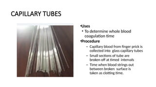 CAPILLARY TUBES
•Uses
• To determine whole blood
coagulation time
•Procedure
– Capillary blood from finger prick is
collected into glass capillary tubes
– Small sections of tube are
broken off at timed intervals
– Time when blood strings out
between broken surface is
taken as clotting time.
 