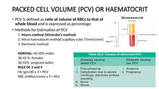 PACKED CELL VOLUME (PCV) OR HAEMATOCRIT
• PCV is defined as ratio of volume of RBCs to that of
whole blood and is expressed as percentage
• Methods for Estimation of PCV
1. Macro method (Wintrobe’s method)
2. Micro haematocrit method (capillary tube 75mmx1mm)
3. Electronic method
NORMAL: 40-50% males
38-45 %- females
36-42%- pregnant ladies
RULE OF 3 and 9
Hb (gm/dl) x 3 = PCV
RBC (million/cmm) x 9 = PCV
 