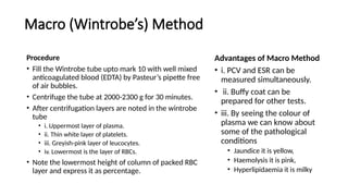 Macro (Wintrobe’s) Method
Procedure
• Fill the Wintrobe tube upto mark 10 with well mixed
anticoagulated blood (EDTA) by Pasteur’s pipette free
of air bubbles.
• Centrifuge the tube at 2000-2300 g for 30 minutes.
• After centrifugation layers are noted in the wintrobe
tube
• i. Uppermost layer of plasma.
• ii. Thin white layer of platelets.
• iii. Greyish-pink layer of leucocytes.
• iv. Lowermost is the layer of RBCs.
• Note the lowermost height of column of packed RBC
layer and express it as percentage.
Advantages of Macro Method
• i. PCV and ESR can be
measured simultaneously.
• ii. Buffy coat can be
prepared for other tests.
• iii. By seeing the colour of
plasma we can know about
some of the pathological
conditions
• Jaundice it is yellow,
• Haemolysis it is pink,
• Hyperlipidaemia it is milky
 