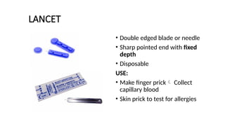 LANCET
• Double edged blade or needle
• Sharp pointed end with fixed
depth
• Disposable
USE:
• Make finger prick Collect
capillary blood
• Skin prick to test for allergies
 