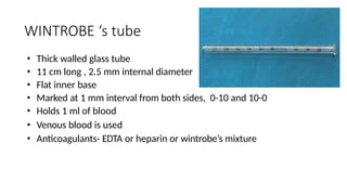 WINTROBE ‘s tube
• Thick walled glass tube
• 11 cm long , 2.5 mm internal diameter
• Flat inner base
• Marked at 1 mm interval from both sides, 0-10 and 10-0
• Holds 1 ml of blood
• Venous blood is used
• Anticoagulants- EDTA or heparin or wintrobe’s mixture
 