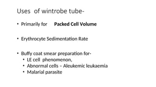 • Primarily for Packed Cell Volume
• Erythrocyte Sedimentation Rate
• Buffy coat smear preparation for-
• LE cell phenomenon,
• Abnormal cells – Aleukemic leukaemia
• Malarial parasite
Uses of wintrobe tube-
 