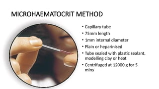 MICROHAEMATOCRIT METHOD
• Capillary tube
• 75mm length
• 1mm internal diameter
• Plain or heparinised
• Tube sealed with plastic sealant,
modelling clay or heat
• Centrifuged at 12000 g for 5
mins
 
