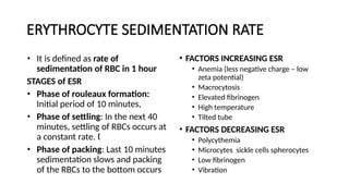 ERYTHROCYTE SEDIMENTATION RATE
• It is defined as rate of
sedimentation of RBC in 1 hour
STAGES of ESR
• Phase of rouleaux formation:
Initial period of 10 minutes,
• Phase of settling: In the next 40
minutes, settling of RBCs occurs at
a constant rate. „
• Phase of packing: Last 10 minutes
sedimentation slows and packing
of the RBCs to the bottom occurs
• FACTORS INCREASING ESR
• Anemia (less negative charge – low
zeta potential)
• Macrocytosis
• Elevated fibrinogen
• High temperature
• Tilted tube
• FACTORS DECREASING ESR
• Polycythemia
• Microcytes sickle cells spherocytes
• Low fibrinogen
• Vibration
 