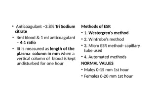 • Anticoagulant –3.8% Tri Sodium
citrate
• 4ml blood & 1 ml anticoagulant
– 4:1 ratio
• Iit is measured as length of the
plasma column in mm when a
vertical column of blood is kept
undisturbed for one hour
Methods of ESR
• 1. Westergren’s method
• 2. Wintrobe’s method
• 3. Micro ESR method- capillary
tube used
• 4. Automated methods
NORMAL VALUES
• Males 0-15 mm 1st hour
• Females 0-20 mm 1st hour
 