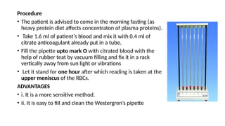 Procedure
• The patient is advised to come in the morning fasting (as
heavy protein diet affects concentraton of plasma proteins).
• Take 1.6 ml of patient’s blood and mix it with 0.4 ml of
citrate anticoagulant already put in a tube.
• Fill the pipette upto mark O with citrated blood with the
help of rubber teat by vacuum filling and fix it in a rack
vertically away from sun light or vibrations
• Let it stand for one hour after which reading is taken at the
upper meniscus of the RBCs.
ADVANTAGES
• i. It is a more sensitive method.
• ii. It is easy to fill and clean the Westergren’s pipette
 