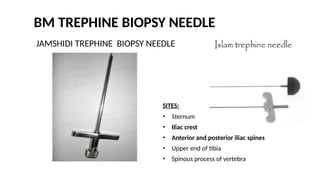BM TREPHINE BIOPSY NEEDLE
JAMSHIDI TREPHINE BIOPSY NEEDLE
SITES:
• Sternum
• Iliac crest
• Anterior and posterior iliac spines
• Upper end of tibia
• Spinous process of vertebra
 
