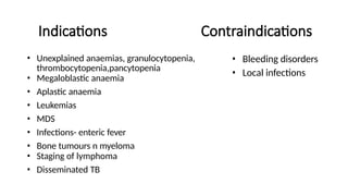Indications Contraindications
• Unexplained anaemias, granulocytopenia,
thrombocytopenia,pancytopenia
• Megaloblastic anaemia
• Aplastic anaemia
• Leukemias
• MDS
• Infections- enteric fever
• Bone tumours n myeloma
• Staging of lymphoma
• Disseminated TB
• Bleeding disorders
• Local infections
 