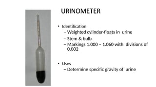 URINOMETER
• Identification
– Weighted cylinder-floats in urine
– Stem & bulb
– Markings 1.000 – 1.060 with divisions of
0.002
• Uses
– Determine specific gravity of urine
 