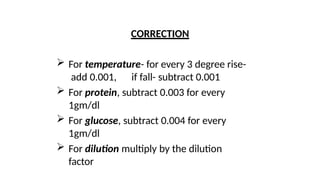 CORRECTION
 For temperature- for every 3 degree rise-
add 0.001, if fall- subtract 0.001
 For protein, subtract 0.003 for every
1gm/dl
 For glucose, subtract 0.004 for every
1gm/dl
 For dilution multiply by the dilution
factor
 