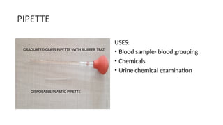 PIPETTE
USES:
• Blood sample- blood grouping
• Chemicals
• Urine chemical examination
GRADUATED GLASS PIPETTE WITH RUBBER TEAT
DISPOSABLE PLASTIC PIPETTE
 