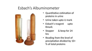 Esbach’s Albuminometer
• Quantitative estimation of
proteins in urine
• Urine taken upto U mark
• Esbach’s reagent upto
Rmark
• Stopper & keep for 24
hrs
• Reading from the level of
precipitation divided by 10=
% of total proteins
 