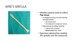 AYRE’S SPATULA
• Wooden spatula used to collect
Pap smear
• U shape/concave on one end for
cervical smear
• Hormonal status
• Premalignant & malignant lesions
• Flat/convex on other end for
• Vaginal wall scrapping
• Buccal smear (barr body)
• Specimen obtained by rotating
the spatula over the ectocervix
 