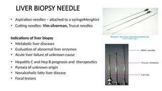 LIVER BIOPSY NEEDLE
• Aspiration needles – attached to a syringe-
Menghini
• Cutting needles- Vim silverman, Trucut needles
Indications of liver biopsy
• Metabolic liver diseases
• Evaluation of abnormal liver enzymes
• Acute liver failure of unknown cause
• Hepatitis C and Hep B prognosis and therapeutics
• Pyrexia of unknown origin
• Nonalcoholic fatty liver disease
• Focal lesions
 