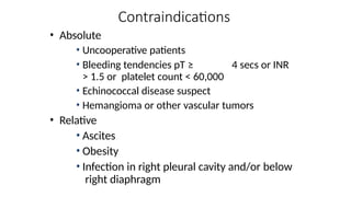 Contraindications
• Absolute
• Uncooperative patients
• Bleeding tendencies pT ≥ 4 secs or INR
> 1.5 or platelet count < 60,000
• Echinococcal disease suspect
• Hemangioma or other vascular tumors
• Relative
• Ascites
• Obesity
• Infection in right pleural cavity and/or below
right diaphragm
 