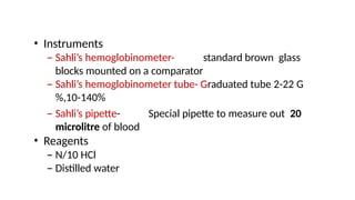 • Instruments
– Sahli’s hemoglobinometer- standard brown glass
blocks mounted on a comparator
– Sahli’s hemoglobinometer tube- Graduated tube 2-22 G
%,10-140%
– Sahli’s pipette- Special pipette to measure out 20
microlitre of blood
• Reagents
– N/10 HCl
– Distilled water
 