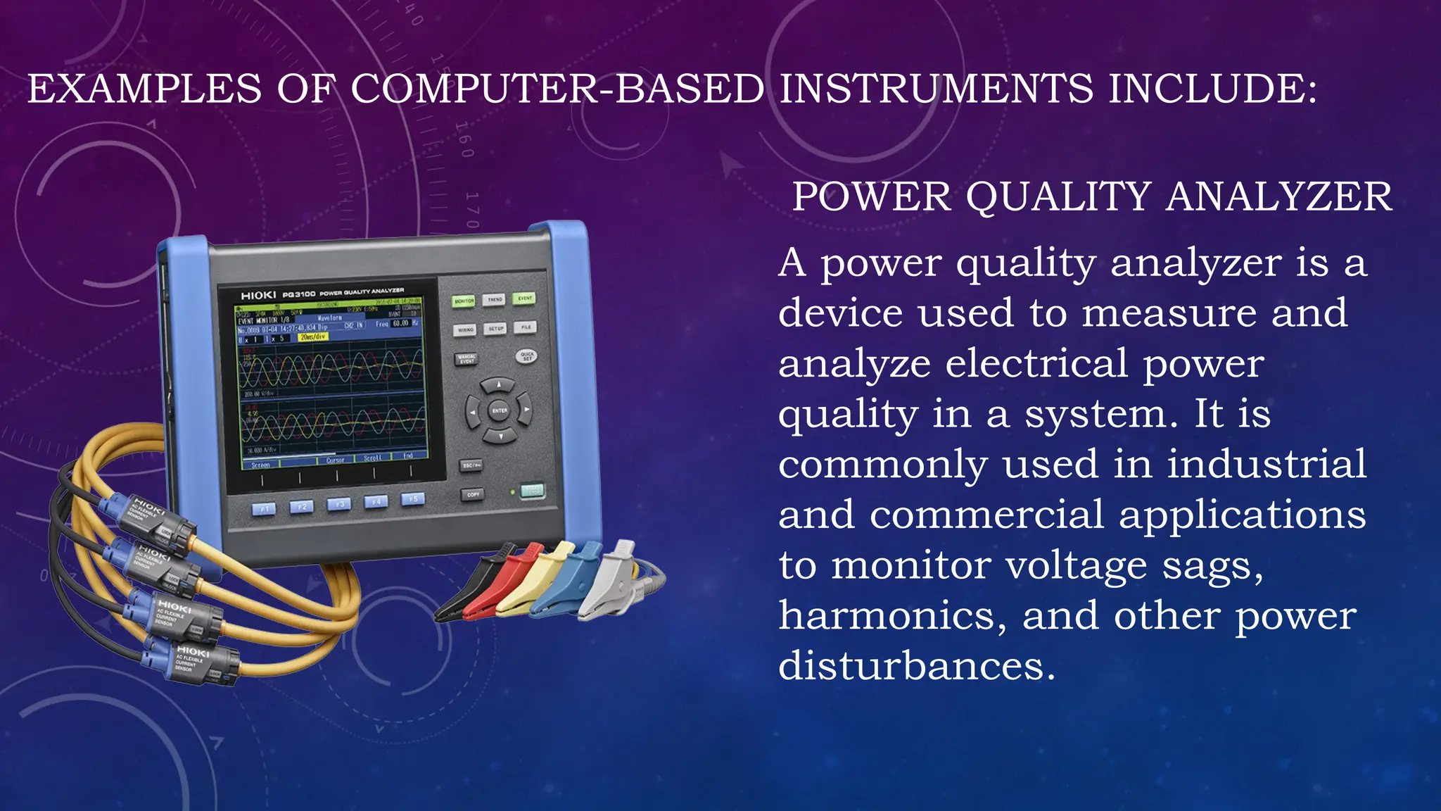 EXAMPLES OF COMPUTER-BASED INSTRUMENTS INCLUDE:
POWER QUALITY ANALYZER
A power quality analyzer is a
device used to measure and
analyze electrical power
quality in a system. It is
commonly used in industrial
and commercial applications
to monitor voltage sags,
harmonics, and other power
disturbances.
 