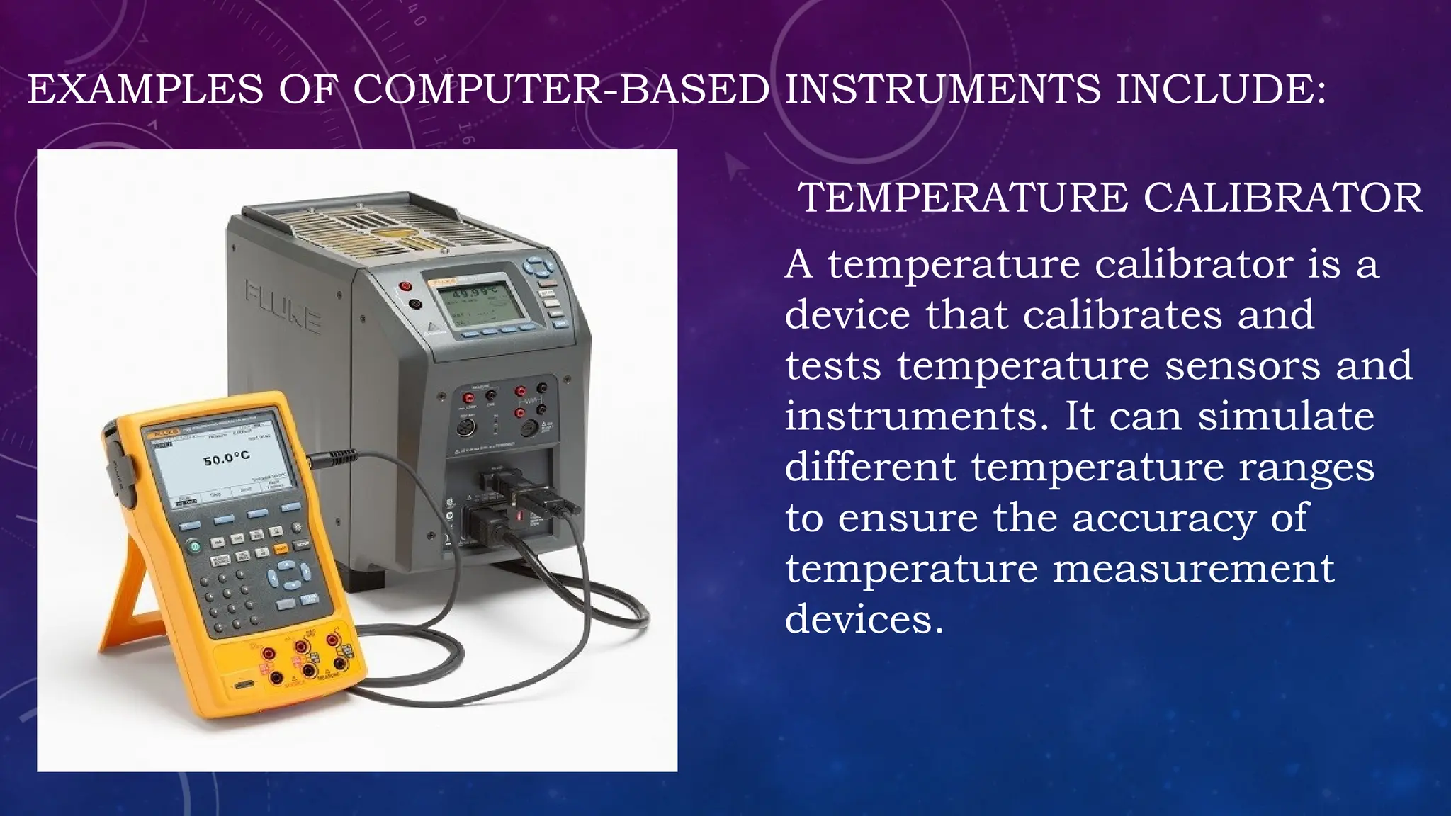 EXAMPLES OF COMPUTER-BASED INSTRUMENTS INCLUDE:
TEMPERATURE CALIBRATOR
A temperature calibrator is a
device that calibrates and
tests temperature sensors and
instruments. It can simulate
different temperature ranges
to ensure the accuracy of
temperature measurement
devices.
 
