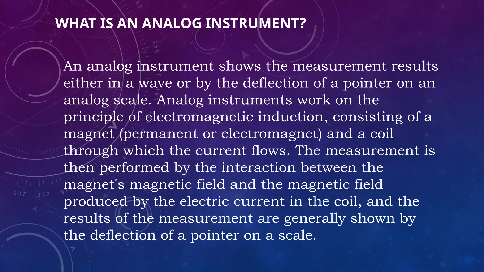 WHAT IS AN ANALOG INSTRUMENT?
An analog instrument shows the measurement results
either in a wave or by the deflection of a pointer on an
analog scale. Analog instruments work on the
principle of electromagnetic induction, consisting of a
magnet (permanent or electromagnet) and a coil
through which the current flows. The measurement is
then performed by the interaction between the
magnet's magnetic field and the magnetic field
produced by the electric current in the coil, and the
results of the measurement are generally shown by
the deflection of a pointer on a scale.
 