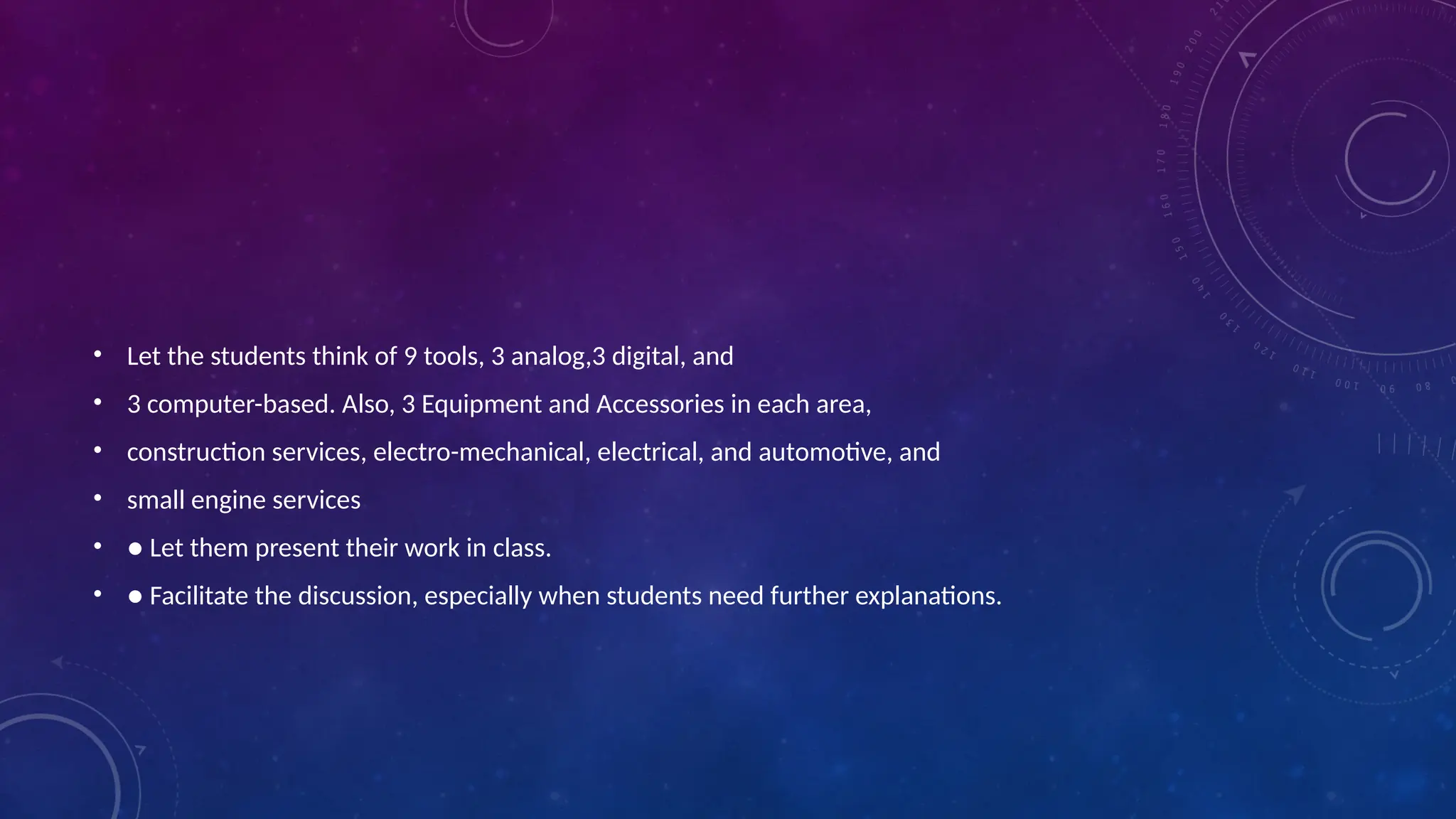 • Let the students think of 9 tools, 3 analog,3 digital, and
• 3 computer-based. Also, 3 Equipment and Accessories in each area,
• construction services, electro-mechanical, electrical, and automotive, and
• small engine services
• ● Let them present their work in class.
• ● Facilitate the discussion, especially when students need further explanations.
 