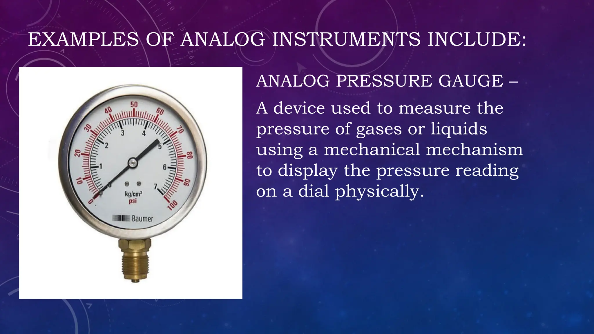 EXAMPLES OF ANALOG INSTRUMENTS INCLUDE:
ANALOG PRESSURE GAUGE –
A device used to measure the
pressure of gases or liquids
using a mechanical mechanism
to display the pressure reading
on a dial physically.
 