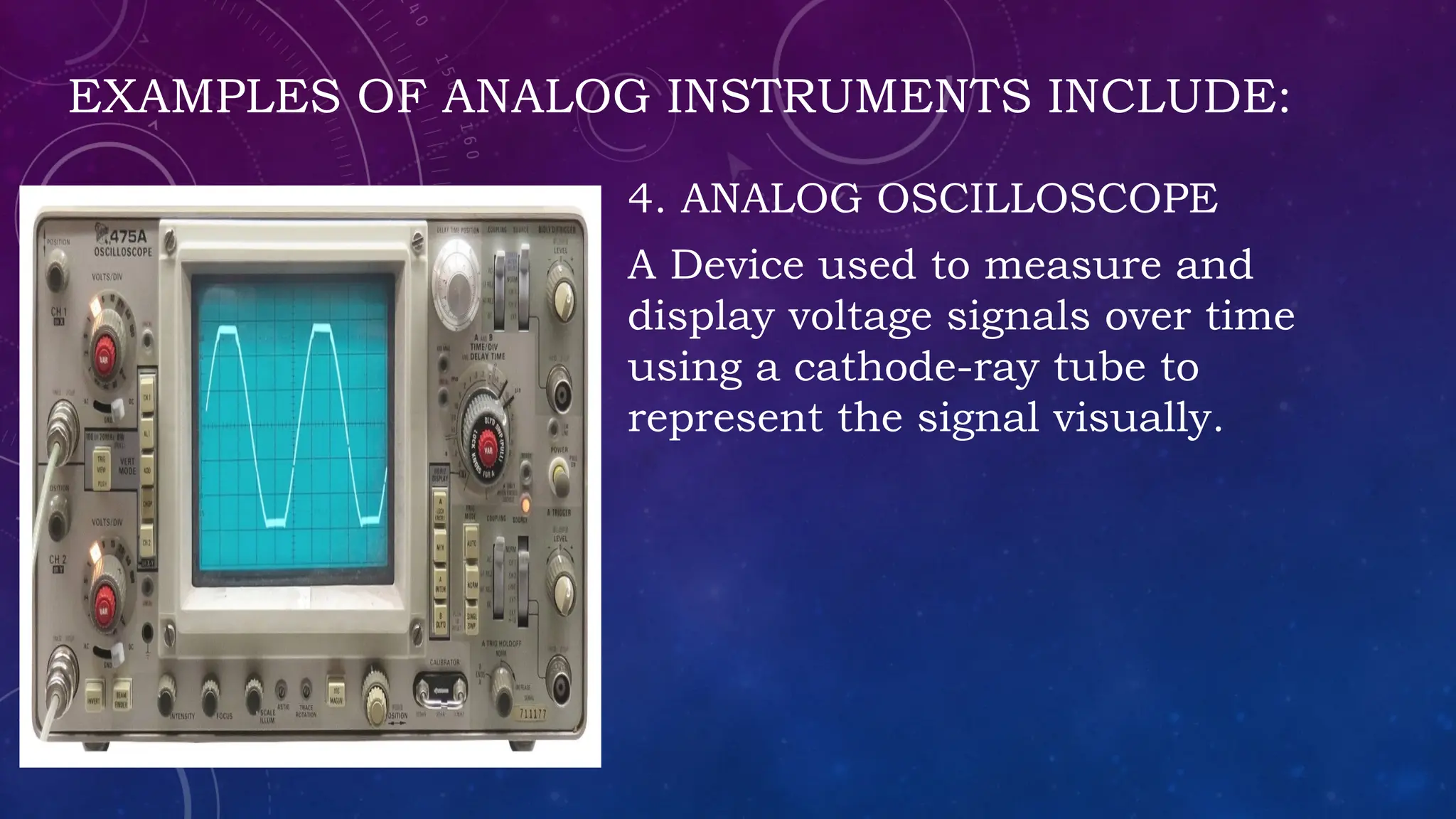 EXAMPLES OF ANALOG INSTRUMENTS INCLUDE:
4. ANALOG OSCILLOSCOPE
A Device used to measure and
display voltage signals over time
using a cathode-ray tube to
represent the signal visually.
 