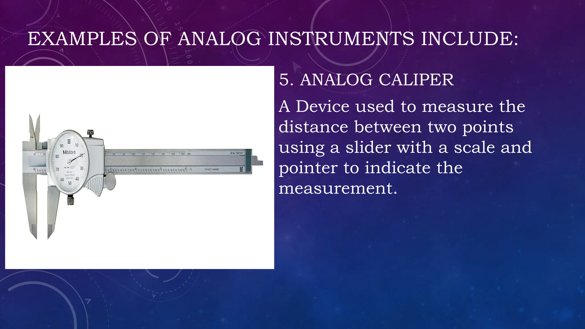 EXAMPLES OF ANALOG INSTRUMENTS INCLUDE:
5. ANALOG CALIPER
A Device used to measure the
distance between two points
using a slider with a scale and
pointer to indicate the
measurement.
 