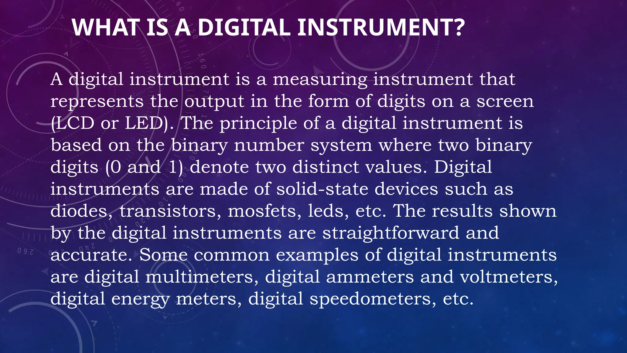 WHAT IS A DIGITAL INSTRUMENT?
A digital instrument is a measuring instrument that
represents the output in the form of digits on a screen
(LCD or LED). The principle of a digital instrument is
based on the binary number system where two binary
digits (0 and 1) denote two distinct values. Digital
instruments are made of solid-state devices such as
diodes, transistors, mosfets, leds, etc. The results shown
by the digital instruments are straightforward and
accurate. Some common examples of digital instruments
are digital multimeters, digital ammeters and voltmeters,
digital energy meters, digital speedometers, etc.
 