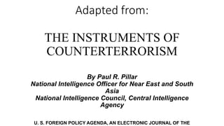 Adapted from:
THE INSTRUMENTS OF
COUNTERTERRORISM
By Paul R. Pillar
National Intelligence Officer for Near East and South
Asia
National Intelligence Council, Central Intelligence
Agency
U. S. FOREIGN POLICY AGENDA, AN ELECTRONIC JOURNAL OF THE
 