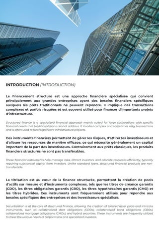 Le financement structuré est une approche financière spécialisée qui convient
principalement aux grandes entreprises ayant des besoins financiers spécifiques
auxquels les prêts traditionnels ne peuvent répondre. Il implique des transactions
complexes et parfois risquées et est souvent utilisé pour financer d'importants projets
d'infrastructure.
Structured finance is a specialized financial approach mainly suited for large corporations with specific
financial needs that traditional loans cannot address. It involves complex and sometimes risky transactions
and is often used to fund significant infrastructure projects.
Ces instruments financiers permettent de gérer les risques, d'attirer les investisseurs et
d'allouer les ressources de manière efficace, ce qui nécessite généralement un capital
important de la part des investisseurs. Contrairement aux prêts classiques, les produits
financiers structurés ne sont pas transférables.
These financial instruments help manage risks, attract investors, and allocate resources efficiently, typically
requiring substantial capital from investors. Unlike standard loans, structured financial products are non-
transferable.
La titrisation est au cœur de la finance structurée, permettant la création de pools
d'actifs sur mesure et d'instruments complexes, tels que les titres de créance garantis
(CDO), les titres obligataires garantis (CBO), les titres hypothécaires garantis (CMO) et
les titres hybrides. Ces instruments sont fréquemment utilisés pour répondre aux
besoins spécifiques des entreprises et des investisseurs spécialisés.
Securitization is at the core of structured finance, allowing the creation of tailored asset pools and intricate
instruments, such as collateralized debt obligations (CDOs), collateralized bond obligations (CBOs),
collateralized mortgage obligations (CMOs), and hybrid securities. These instruments are frequently utilized
to meet the unique needs of corporations and specialized investors.
INTRODUCTION (INTRODUCTION)
 