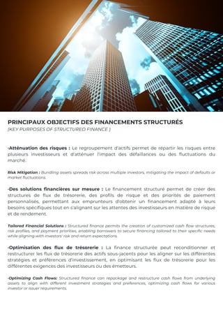 ·Atténuation des risques : Le regroupement d'actifs permet de répartir les risques entre
plusieurs investisseurs et d'atténuer l'impact des défaillances ou des fluctuations du
marché.
Risk Mitigation : Bundling assets spreads risk across multiple investors, mitigating the impact of defaults or
market fluctuations.
·Des solutions financières sur mesure : Le financement structuré permet de créer des
structures de flux de trésorerie, des profils de risque et des priorités de paiement
personnalisés, permettant aux emprunteurs d'obtenir un financement adapté à leurs
besoins spécifiques tout en s'alignant sur les attentes des investisseurs en matière de risque
et de rendement.
Tailored Financial Solutions : Structured finance permits the creation of customized cash flow structures,
risk profiles, and payment priorities, enabling borrowers to secure financing tailored to their specific needs
while aligning with investors' risk and return expectations.
·Optimisation des flux de trésorerie : La finance structurée peut reconditionner et
restructurer les flux de trésorerie des actifs sous-jacents pour les aligner sur les différentes
stratégies et préférences d'investissement, en optimisant les flux de trésorerie pour les
différentes exigences des investisseurs ou des émetteurs.
·Optimizing Cash Flows: Structured finance can repackage and restructure cash flows from underlying
assets to align with different investment strategies and preferences, optimizing cash flows for various
investor or issuer requirements.
PRINCIPAUX OBJECTIFS DES FINANCEMENTS STRUCTURÉS
(KEY PURPOSES OF STRUCTURED FINANCE )
 