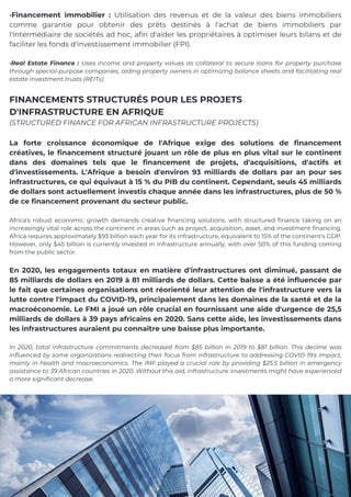 La forte croissance économique de l'Afrique exige des solutions de financement
créatives, le financement structuré jouant un rôle de plus en plus vital sur le continent
dans des domaines tels que le financement de projets, d'acquisitions, d'actifs et
d'investissements. L'Afrique a besoin d'environ 93 milliards de dollars par an pour ses
infrastructures, ce qui équivaut à 15 % du PIB du continent. Cependant, seuls 45 milliards
de dollars sont actuellement investis chaque année dans les infrastructures, plus de 50 %
de ce financement provenant du secteur public.
Africa's robust economic growth demands creative financing solutions, with structured finance taking on an
increasingly vital role across the continent in areas such as project, acquisition, asset, and investment financing.
Africa requires approximately $93 billion each year for its infrastructure, equivalent to 15% of the continent's GDP.
However, only $45 billion is currently invested in infrastructure annually, with over 50% of this funding coming
from the public sector.
En 2020, les engagements totaux en matière d'infrastructures ont diminué, passant de
85 milliards de dollars en 2019 à 81 milliards de dollars. Cette baisse a été influencée par
le fait que certaines organisations ont réorienté leur attention de l'infrastructure vers la
lutte contre l'impact du COVID-19, principalement dans les domaines de la santé et de la
macroéconomie. Le FMI a joué un rôle crucial en fournissant une aide d'urgence de 25,5
milliards de dollars à 39 pays africains en 2020. Sans cette aide, les investissements dans
les infrastructures auraient pu connaître une baisse plus importante.
In 2020, total infrastructure commitments decreased from $85 billion in 2019 to $81 billion. This decline was
influenced by some organizations redirecting their focus from infrastructure to addressing COVID-19's impact,
mainly in health and macroeconomics. The IMF played a crucial role by providing $25.5 billion in emergency
assistance to 39 African countries in 2020. Without this aid, infrastructure investments might have experienced
a more significant decrease.
·Financement immobilier : Utilisation des revenus et de la valeur des biens immobiliers
comme garantie pour obtenir des prêts destinés à l'achat de biens immobiliers par
l'intermédiaire de sociétés ad hoc, afin d'aider les propriétaires à optimiser leurs bilans et de
faciliter les fonds d'investissement immobilier (FPI).
·Real Estate Finance : Uses income and property values as collateral to secure loans for property purchase
through special-purpose companies, aiding property owners in optimizing balance sheets and facilitating real
estate investment trusts (REITs)
FINANCEMENTS STRUCTURÉS POUR LES PROJETS
D'INFRASTRUCTURE EN AFRIQUE
(STRUCTURED FINANCE FOR AFRICAN INFRASTRUCTURE PROJECTS)
 