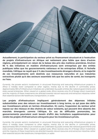 Actuellement, la participation du secteur privé au financement structuré et à l'exécution
de projets d'infrastructure en Afrique est nettement plus faible que dans d'autres
régions, principalement en raison de la baisse des prix des matières premières. Environ
95 % des initiatives en matière d'infrastructures sont entreprises par des entités
publiques telles que les gouvernements nationaux et les entreprises d'État. À l'échelle
mondiale, l'Afrique ne reçoit que 2 % des investissements étrangers directs, et la majorité
de ces investissements sont destinés aux ressources naturelles et aux industries
extractives plutôt qu'à des secteurs essentiels tels que les soins de santé, les transports
ou l'eau.
Currently, the private sector's involvement in structured financing and executing infrastructure projects in
Africa is notably lower compared to other regions, mainly due to the decline in commodity prices.
Approximately 95% of infrastructure initiatives are undertaken by public entities like national governments and
state-owned enterprises. When viewed on a global scale, Africa receives only 2% of foreign direct investment,
and the majority of these investments are directed towards natural resources and extractive industries rather
than essential sectors like healthcare, transportation, or water.
Les projets d'infrastructure impliquent généralement des dépenses initiales
substantielles avec des retours sur investissement à long terme, ce qui pose des défis
aux investisseurs privés en termes d'évaluation. En outre, l'expansion du secteur privé
repose sur des réseaux et des chaînes de valeur existants, qui peuvent être absents des
marchés émergents comme l'Afrique. En cas de difficultés prononcées, les
gouvernements pourraient avoir besoin d'offrir des incitations supplémentaires pour
rendre les projets d'infrastructure attrayants pour les investisseurs privés.
Currently, the private sector's involvement in structured financing and executing infrastructure projects in
Africa is notably lower compared to other regions, mainly due to the decline in commodity prices.
Approximately 95% of infrastructure initiatives are undertaken by public entities like national governments and
state-owned enterprises. When viewed on a global scale, Africa receives only 2% of foreign direct investment,
and the majority of these investments are directed towards natural resources and extractive industries rather
than essential sectors like healthcare, transportation, or water.
 