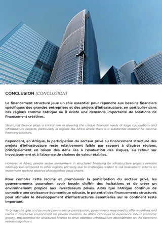 Le financement structuré joue un rôle essentiel pour répondre aux besoins financiers
spécifiques des grandes entreprises et des projets d'infrastructure, en particulier dans
des régions comme l'Afrique où il existe une demande importante de solutions de
financement créatives.
Structured finance plays a critical role in meeting the unique financial needs of large corporations and
infrastructure projects, particularly in regions like Africa where there is a substantial demand for creative
financing solutions.
Cependant, en Afrique, la participation du secteur privé au financement structuré des
projets d'infrastructure reste relativement faible par rapport à d'autres régions,
principalement en raison des défis liés à l'évaluation des risques, au retour sur
investissement et à l'absence de chaînes de valeur établies.
However, in Africa, private sector involvement in structured financing for infrastructure projects remains
relatively low compared to other regions, primarily due to challenges related to risk assessment, returns on
investment, and the absence of established value chains.
Pour combler cette lacune et promouvoir la participation du secteur privé, les
gouvernements pourraient avoir besoin d'offrir des incitations et de créer un
environnement propice aux investisseurs privés. Alors que l'Afrique continue de
connaître une croissance économique robuste, le potentiel des financements structurés
pour stimuler le développement d'infrastructures essentielles sur le continent reste
important.
To bridge this gap and promote private sector participation, governments may need to offer incentives and
create a conducive environment for private investors. As Africa continues to experience robust economic
growth, the potential for structured finance to drive essential infrastructure development on the continent
remains significant.
CONCLUSION (CONCLUSION)
 