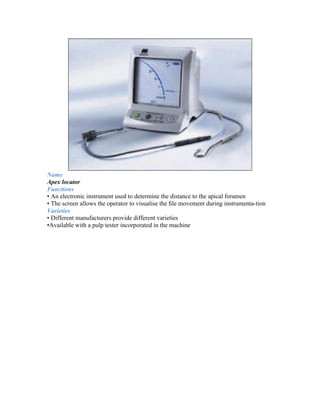 Name
Apex locator
Functions
• An electronic instrument used to determine the distance to the apical foramen
• The screen allows the operator to visualise the ﬁle movement during instrumenta-tion
Varieties
• Different manufacturers provide different varieties
•Available with a pulp tester incorporated in the machine
 