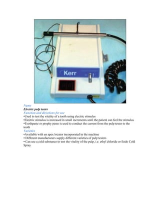 Name
Electric pulp tester
Function and directions for use
•Used to test the vitality of a tooth using electric stimulus
•Electric stimulus is increased in small increments until the patient can feel the stimulus
•Toothpaste or prophy paste is used to conduct the current from the pulp tester to the
tooth
Varieties
•Available with an apex locator incorporated in the machine
• Different manufacturers supply different varieties of pulp testers
• Can use a cold substance to test the vitality of the pulp, i.e. ethyl chloride or Endo Cold
Spray
 
