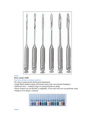 Name
Peeso reamer drills
Function, features and precautions
•To remove gutta percha during post preparation
• Small ﬂame-shaped cutting instrument used in the conventional handpiece
• Different sizes – coded by rings or coloured bands on shank
• Peeso reamers are not ﬂexible or adaptable, if not used with care can perforate canal
• Dispose of in sharps’ container
Name
 