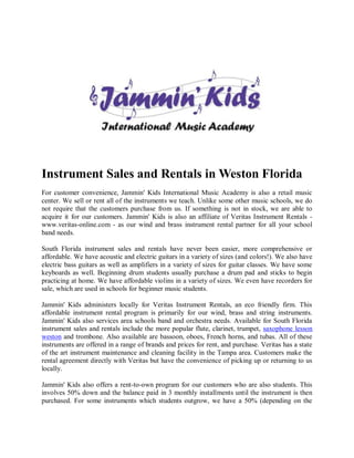Instrument Sales and Rentals in Weston Florida
For customer convenience, Jammin' Kids International Music Academy is also a retail music
center. We sell or rent all of the instruments we teach. Unlike some other music schools, we do
not require that the customers purchase from us. If something is not in stock, we are able to
acquire it for our customers. Jammin' Kids is also an affiliate of Veritas Instrument Rentals -
www.veritas-online.com - as our wind and brass instrument rental partner for all your school
band needs.

South Florida instrument sales and rentals have never been easier, more comprehensive or
affordable. We have acoustic and electric guitars in a variety of sizes (and colors!). We also have
electric bass guitars as well as amplifiers in a variety of sizes for guitar classes. We have some
keyboards as well. Beginning drum students usually purchase a drum pad and sticks to begin
practicing at home. We have affordable violins in a variety of sizes. We even have recorders for
sale, which are used in schools for beginner music students.

Jammin' Kids administers locally for Veritas Instrument Rentals, an eco friendly firm. This
affordable instrument rental program is primarily for our wind, brass and string instruments.
Jammin' Kids also services area schools band and orchestra needs. Available for South Florida
instrument sales and rentals include the more popular flute, clarinet, trumpet, saxophone lesson
weston and trombone. Also available are bassoon, oboes, French horns, and tubas. All of these
instruments are offered in a range of brands and prices for rent, and purchase. Veritas has a state
of the art instrument maintenance and cleaning facility in the Tampa area. Customers make the
rental agreement directly with Veritas but have the convenience of picking up or returning to us
locally.

Jammin' Kids also offers a rent-to-own program for our customers who are also students. This
involves 50% down and the balance paid in 3 monthly installments until the instrument is then
purchased. For some instruments which students outgrow, we have a 50% (depending on the
 