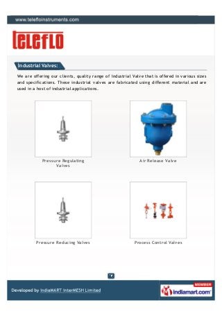 Industrial Valves:

We are offering our clients, quality range of Industrial Valve that is offered in various sizes
and specifications. These industrial valves are fabricated using different material and are
used in a host of industrial applications.




            Pressure Regulating                              Air Release Valve
                  Valves




         Pressure Reducing Valves                         Process Control Valves
 