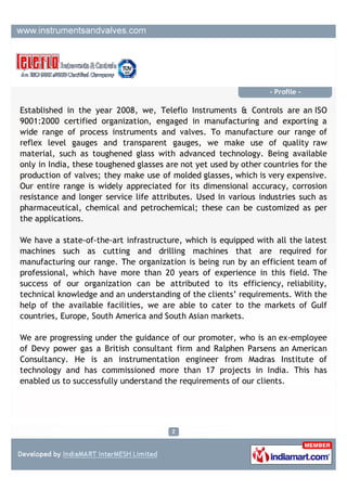 - Profile -

Established in the year 2008, we, Teleflo Instruments & Controls are an ISO
9001:2008 certified organization, engaged in manufacturing and exporting a
wide range of process instruments and valves. To manufacture our range of
products we make use of quality raw material with advanced machining process
to reduce cycle time for better delivery and better quality. Our entire range is
widely appreciated for its dimensional accuracy, corrosion resistance and longer
service life attributes. Used in various industries such as pharmaceutical,
chemical and petrochemical Industries. These can be customized as per the
applications.


We have a state-of-the-art infrastructure, which is equipped with CAM
System,CNC Turning Centers and Vertical Milling Centre to manufacturing our
range. The organization is being run by an efficient team of professional, which
have more than 20 years of experience in this field. The success of our
organization can be attributed to its efficiency, reliability, technical knowledge
and an understanding of the clients’ requirements. With the help of the
available facilities, we are able to cater to the markets of Gulf countries,
Europe, South America and South Asian markets.




We are progressing under the guidance of our promoter, who is an ex-employee
of Devy power gas a British consultant firm and Ralphen Parsens an American
Consultancy.
 